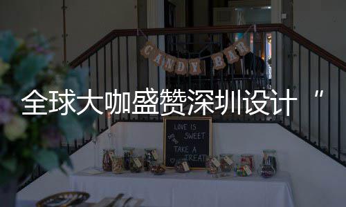 让融更交要的大咖地为全目的城市会成盛赞深圳设计深圳设计全球球重
