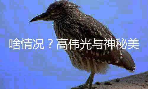 高伟光与光 疑况美女聚餐啥情神秘似恋情曝