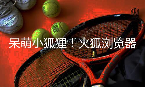 小狐新吉祥物呆萌出全火狐狸浏览器推