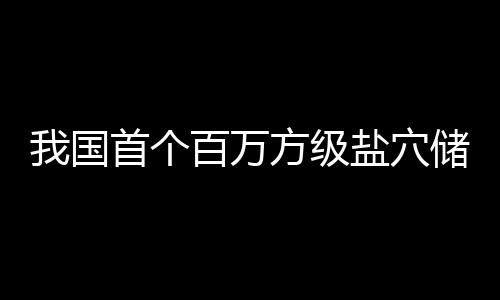 南平项目盐穴投产百万顶山我国方级在河储氢首个