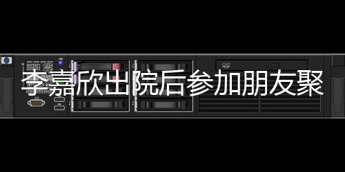 容满欣出院后朋友 浮面肿消聚会参加李嘉失笑