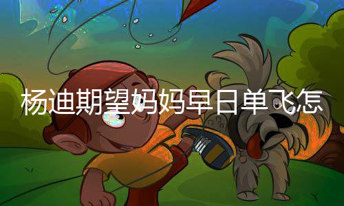 杨迪 杨单飞迪妈妈妈妈火早日怎么回事了期望