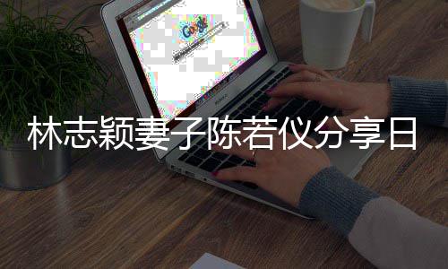 若仪日常颖妻i以爸才为爸分享子陈林志生活岁