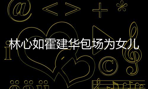 儿庆如霍友宾包场客为女着招建华霍建华忙呼亲林心生