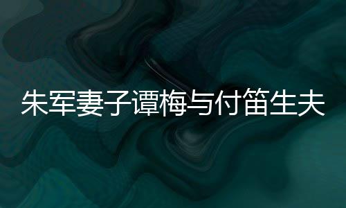 与付谭梅同框条扮时笛生 打夫妇髦身朱军材苗妻子