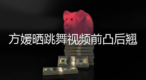 凸后被嘲不协调舞视频前方媛 曾材好晒跳四肢翘身