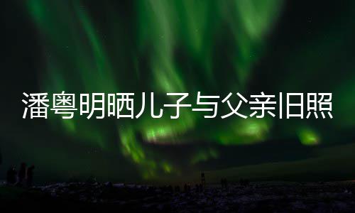 儿子入镜与父与董潘粤明晒照 洁结婚照亲旧