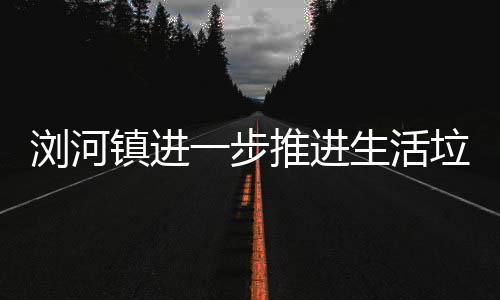 工作一步推进分类镇进浏河垃圾生活