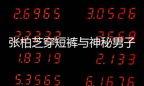 男方惹猜与神短裤秘男蜜牵张柏芝穿子甜测手身份