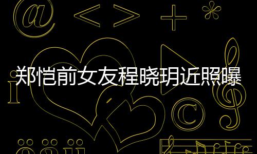 晓玥友程 引友热议曝光郑恺近照前女起网