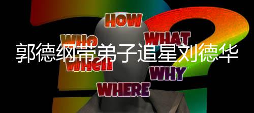 郭德纲带弟子弟狂慕追星众徒华 喊羡刘德