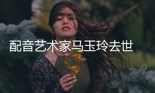 年9 享艺术玉玲配音家马1岁去世
